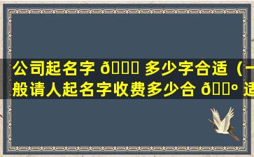 公司起名字 🐈 多少字合适（一般请人起名字收费多少合 🌺 适）